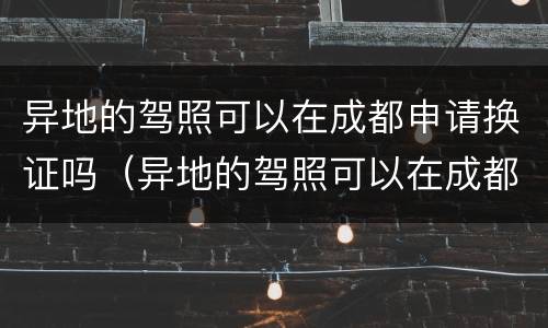 异地的驾照可以在成都申请换证吗（异地的驾照可以在成都申请换证吗多少钱）