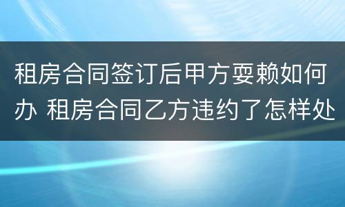 租房合同签订后甲方耍赖如何办 租房合同乙方违约了怎样处理
