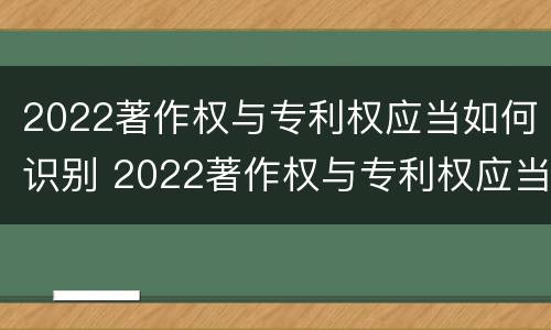 2022著作权与专利权应当如何识别 2022著作权与专利权应当如何识别出来