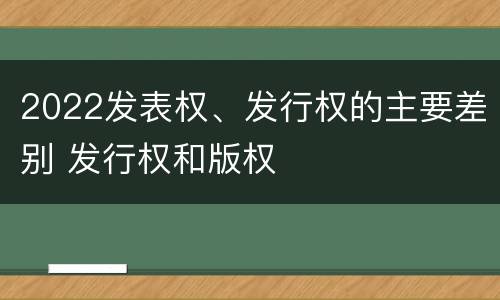 2022发表权、发行权的主要差别 发行权和版权