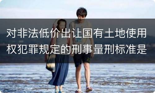 对非法低价出让国有土地使用权犯罪规定的刑事量刑标准是怎样的