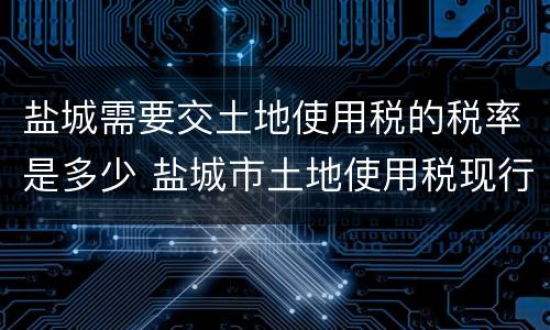 盐城需要交土地使用税的税率是多少 盐城市土地使用税现行标准