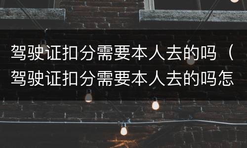 驾驶证扣分需要本人去的吗（驾驶证扣分需要本人去的吗怎么处理）