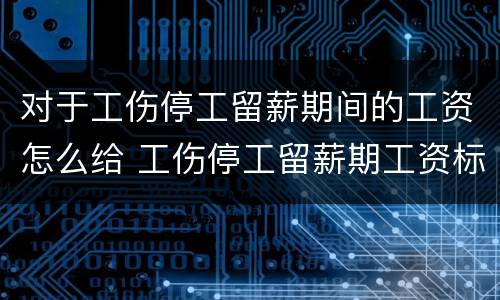 对于工伤停工留薪期间的工资怎么给 工伤停工留薪期工资标准按什么工资发放