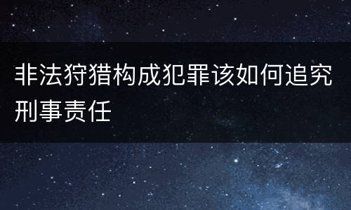 非法狩猎构成犯罪该如何追究刑事责任