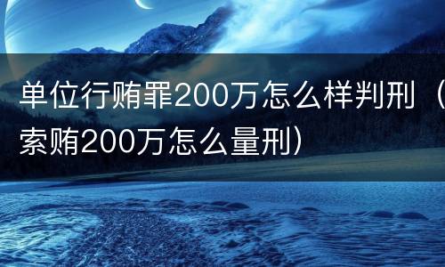 单位行贿罪200万怎么样判刑（索贿200万怎么量刑）