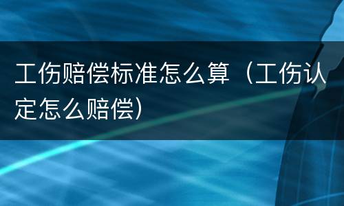 工伤赔偿标准怎么算（工伤认定怎么赔偿）