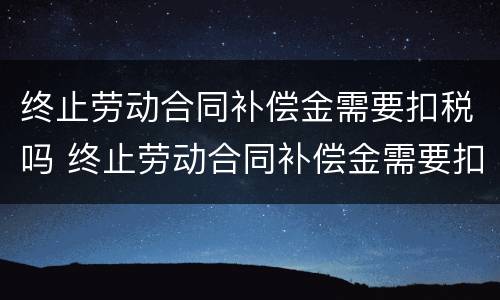 终止劳动合同补偿金需要扣税吗 终止劳动合同补偿金需要扣税吗合法吗