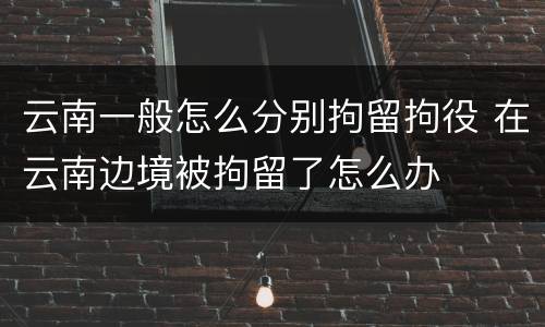 云南一般怎么分别拘留拘役 在云南边境被拘留了怎么办