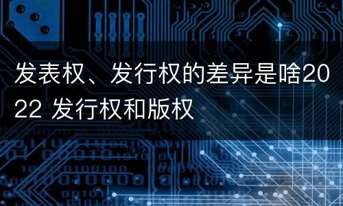 发表权、发行权的差异是啥2022 发行权和版权