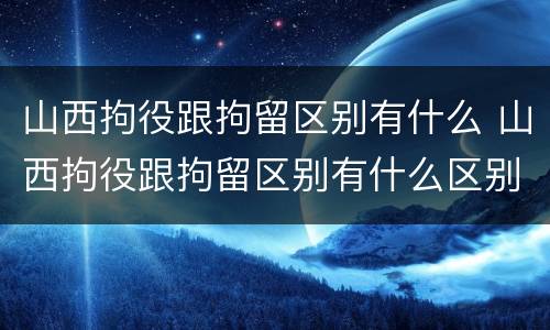 山西拘役跟拘留区别有什么 山西拘役跟拘留区别有什么区别呢