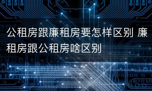 公租房跟廉租房要怎样区别 廉租房跟公租房啥区别