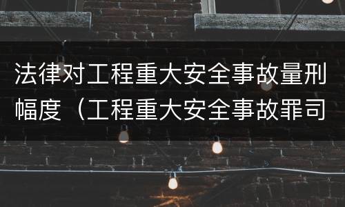 法律对工程重大安全事故量刑幅度（工程重大安全事故罪司法解释）