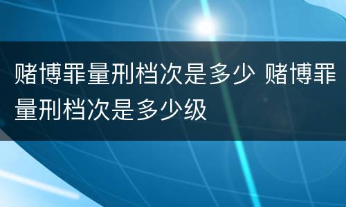 赌博罪量刑档次是多少 赌博罪量刑档次是多少级