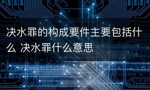 决水罪的构成要件主要包括什么 决水罪什么意思
