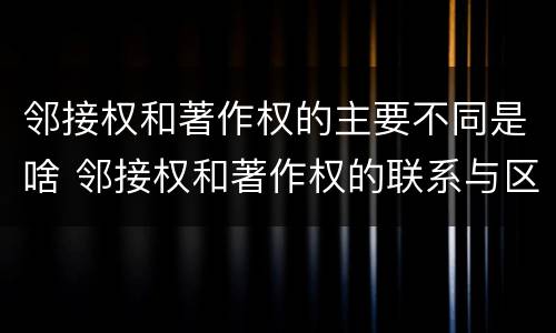 邻接权和著作权的主要不同是啥 邻接权和著作权的联系与区别