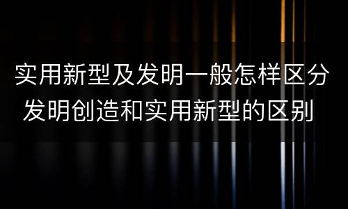 实用新型及发明一般怎样区分 发明创造和实用新型的区别