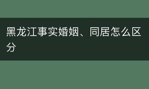 黑龙江事实婚姻、同居怎么区分