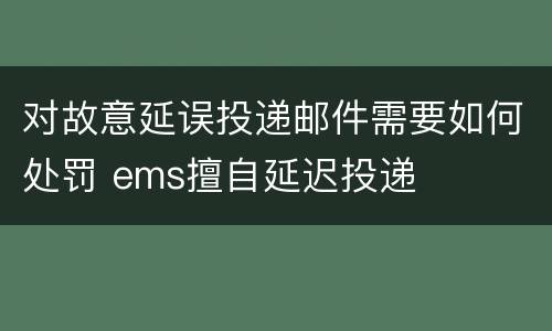 对故意延误投递邮件需要如何处罚 ems擅自延迟投递