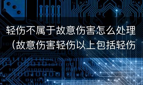 轻伤不属于故意伤害怎么处理（故意伤害轻伤以上包括轻伤吗）