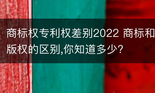 商标权专利权差别2022 商标和版权的区别,你知道多少?