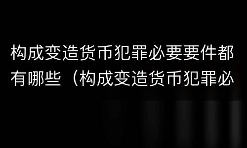 构成变造货币犯罪必要要件都有哪些（构成变造货币犯罪必要要件都有哪些内容）