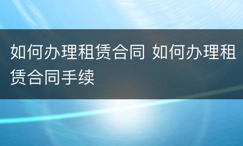 如何办理租赁合同 如何办理租赁合同手续