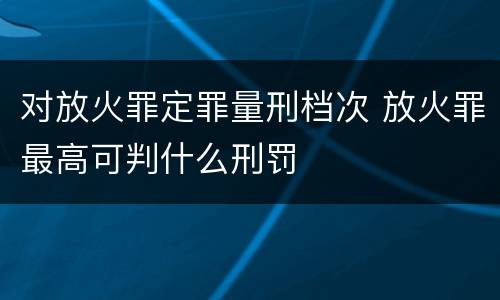 对放火罪定罪量刑档次 放火罪最高可判什么刑罚