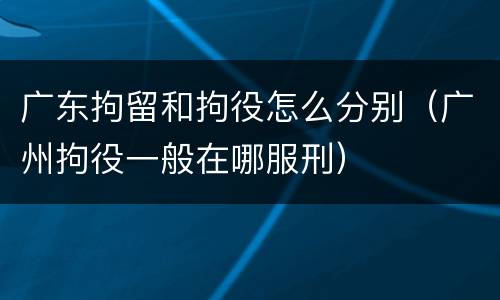 广东拘留和拘役怎么分别（广州拘役一般在哪服刑）