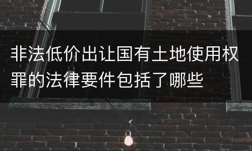 非法低价出让国有土地使用权罪的法律要件包括了哪些