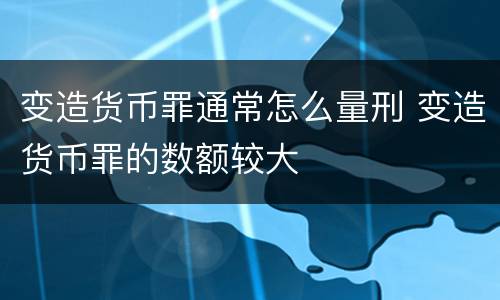 变造货币罪通常怎么量刑 变造货币罪的数额较大