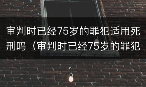 审判时已经75岁的罪犯适用死刑吗（审判时已经75岁的罪犯适用死刑吗为什么）