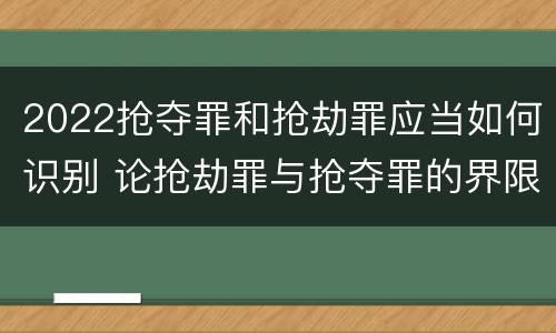 2022抢夺罪和抢劫罪应当如何识别 论抢劫罪与抢夺罪的界限