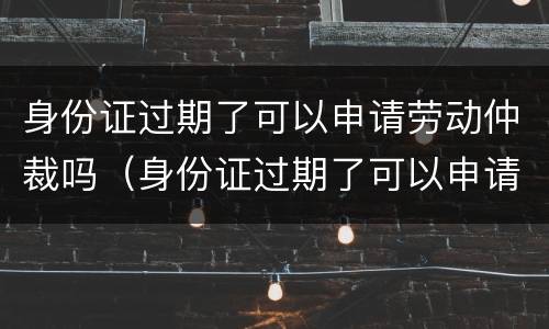 身份证过期了可以申请劳动仲裁吗（身份证过期了可以申请劳动仲裁吗怎么写）
