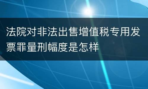 法院对非法出售增值税专用发票罪量刑幅度是怎样