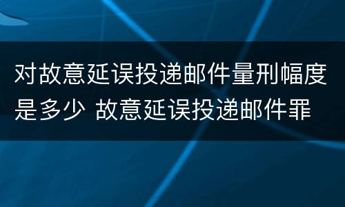 对故意延误投递邮件量刑幅度是多少 故意延误投递邮件罪