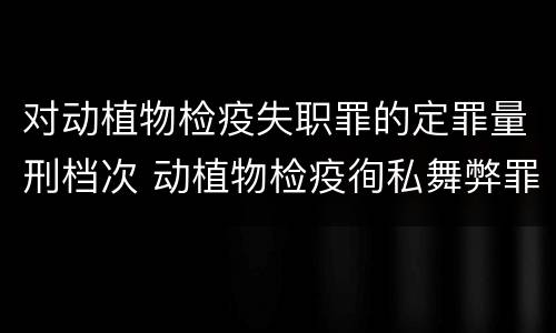 对动植物检疫失职罪的定罪量刑档次 动植物检疫徇私舞弊罪与动植物检疫失职罪的区别在于