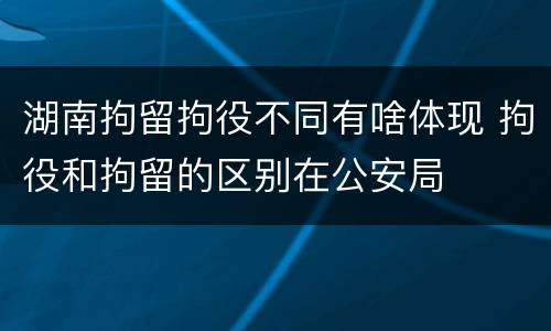 湖南拘留拘役不同有啥体现 拘役和拘留的区别在公安局