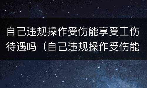 自己违规操作受伤能享受工伤待遇吗（自己违规操作受伤能享受工伤待遇吗怎么办）