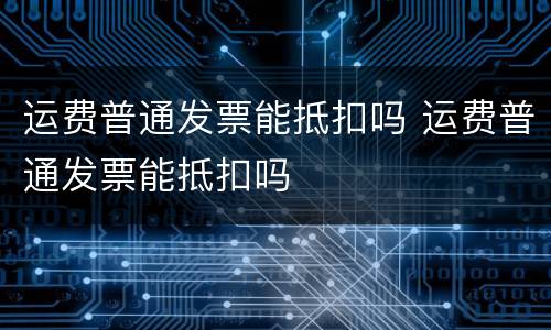 运费普通发票能抵扣吗 运费普通发票能抵扣吗