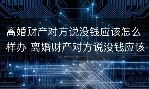 离婚财产对方说没钱应该怎么样办 离婚财产对方说没钱应该怎么样办理