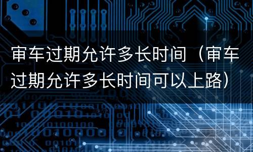 审车过期允许多长时间（审车过期允许多长时间可以上路）