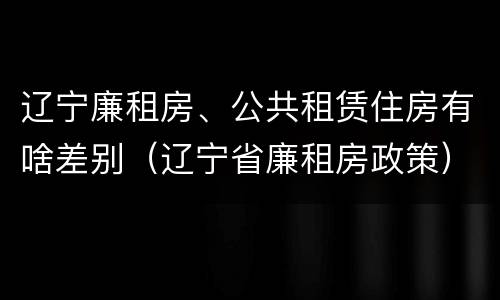 辽宁廉租房、公共租赁住房有啥差别（辽宁省廉租房政策）