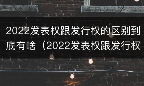 2022发表权跟发行权的区别到底有啥（2022发表权跟发行权的区别到底有啥关系）
