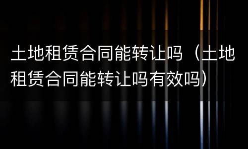 土地租赁合同能转让吗（土地租赁合同能转让吗有效吗）