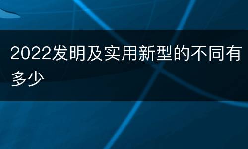 2022发明及实用新型的不同有多少