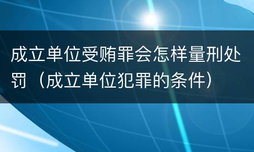 成立单位受贿罪会怎样量刑处罚（成立单位犯罪的条件）