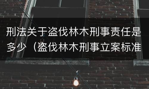 刑法关于盗伐林木刑事责任是多少（盗伐林木刑事立案标准）