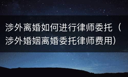 涉外离婚如何进行律师委托（涉外婚姻离婚委托律师费用）