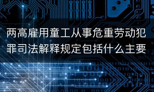 两高雇用童工从事危重劳动犯罪司法解释规定包括什么主要内容